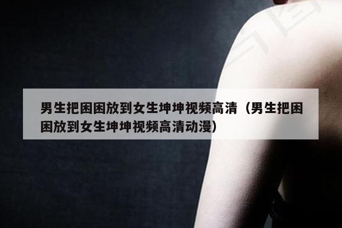 男生把困困放到女生坤坤视频高清（男生把困困放到女生坤坤视频高清动漫）