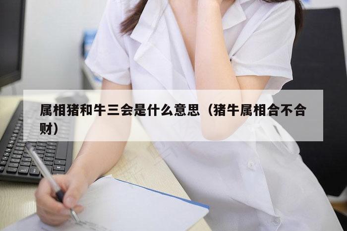 属相猪和牛三会是什么意思（猪牛属相合不合财）