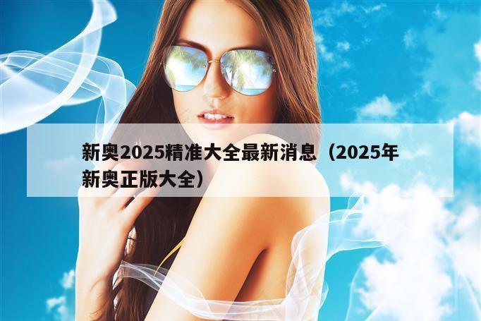 新奥2025精准大全最新消息（2025年新奥正版大全）